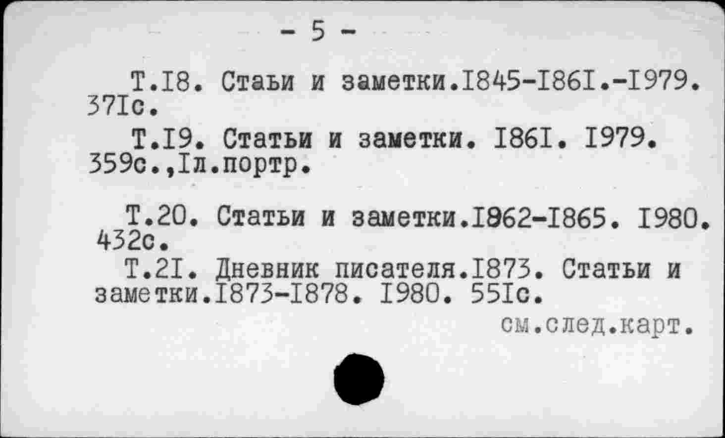 ﻿- 5 -
Т.18. Стаьи и заметки.1845-1861.-1979. 371с.
Т.19. Статьи и заметки. 1861. 1979.
359с.,1л.портр.
Т.20. Статьи и заметки.1Э62-1865. 1980. 432с.
Т.21. Дневник писателя.1873. Статьи и заметки.1873-1878. 1980. 551с.
см.след.карт.